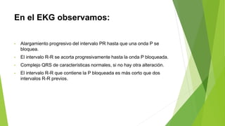 En el EKG observamos:
• Alargamiento progresivo del intervalo PR hasta que una onda P se
bloquea.
• El intervalo R-R se acorta progresivamente hasta la onda P bloqueada.
• Complejo QRS de características normales, si no hay otra alteración.
• El intervalo R-R que contiene la P bloqueada es más corto que dos
intervalos R-R previos.
 