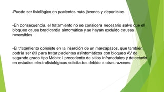 -Puede ser fisiológico en pacientes más jóvenes y deportistas.
-En consecuencia, el tratamiento no se considera necesario salvo que el
bloqueo cause bradicardia sintomática y se hayan excluido causas
reversibles.
-El tratamiento consiste en la inserción de un marcapasos, que también
podría ser útil para tratar pacientes asintomáticos con bloqueo AV de
segundo grado tipo Mobitz I procedente de sitios infranodales y detectado
en estudios electrofisiológicos solicitados debido a otras razones.
 