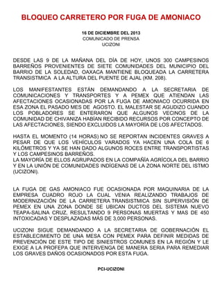 BLOQUEO CARRETERO POR FUGA DE AMONIACO
16 DE DICIEMBRE DEL 2013
COMUNICADO DE PRENSA
UCIZONI

DESDE LAS 9 DE LA MAÑANA DEL DÍA DE HOY, UNOS 300 CAMPESINOS
BARREÑOS PROVENIENTES DE SIETE COMUNIDADES DEL MUNICIPIO DEL
BARRIO DE LA SOLEDAD, OAXACA MANTIENE BLOQUEADA LA CARRETERA
TRANSISTMICA A LA ALTURA DEL PUENTE DE AJAL (KM. 208).
LOS MANIFESTANTES ESTÁN DEMANDANDO A LA SECRETARIA DE
COMUNICACIONES Y TRANSPORTES Y A PEMEX QUE ATIENDAN LAS
AFECTACIONES OCASIONADAS POR LA FUGA DE AMONIACO OCURRIDA EN
ESA ZONA EL PASADO MES DE AGOSTO. EL MALESTAR SE AGUDIZO CUANDO
LOS POBLADORES SE ENTERARON QUE ALGUNOS VECINOS DE LA
COMUNIDAD DE CHIVANIZA HABÍAN RECIBIDO RECURSOS POR CONCEPTO DE
LAS AFECTACIONES, SIENDO EXCLUIDOS LA MAYORÍA DE LOS AFECTADOS.
HASTA EL MOMENTO (14 HORAS) NO SE REPORTAN INCIDENTES GRAVES A
PESAR DE QUE LOS VEHÍCULOS VARADOS YA HACEN UNA COLA DE 6
KILÓMETROS Y YA SE HAN DADO ALGUNOS ROCES ENTRE TRANSPORTISTAS
Y LOS CAMPESINOS BARREÑOS.
LA MAYORÍA DE ELLOS AGRUPADOS EN LA COMPAÑÍA AGRÍCOLA DEL BARRIO
Y EN LA UNIÓN DE COMUNIDADES INDÍGENAS DE LA ZONA NORTE DEL ISTMO
(UCIZONI).

LA FUGA DE GAS AMONIACO FUE OCASIONADA POR MAQUINARIA DE LA
EMPRESA CUADRO ROJO LA CUAL VENIA REALIZANDO TRABAJOS DE
MODERNIZACIÓN DE LA CARRETERA TRANSISTMICA SIN SUPERVISIÓN DE
PEMEX EN UNA ZONA DONDE SE UBICAN DUCTOS DEL SISTEMA NUEVO
TEAPA-SALINA CRUZ, RESULTANDO 9 PERSONAS MUERTAS Y MAS DE 450
INTOXICADAS Y DESPLAZADAS MÁS DE 3,000 PERSONAS.
UCIZONI SIGUE DEMANDANDO A LA SECRETARIA DE GOBERNACIÓN EL
ESTABLECIMIENTO DE UNA MESA CON PEMEX PARA DEFINIR MEDIDAS DE
PREVENCIÓN DE ESTE TIPO DE SINIESTROS COMUNES EN LA REGIÓN Y LE
EXIGE A LA PROFEPA QUE INTERVENGA DE MANERA SERIA PARA REMEDIAR
LOS GRAVES DAÑOS OCASIONADOS POR ESTA FUGA.
PCI-UCIZONI

 