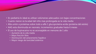 • En pediatría lo ideal es utilizar volúmenes adecuados con bajas concentraciones
• Cuanto menor es la edad del niño mas prolongada es la vida media
• Alta unión a proteínas sobre todo a alfa 1 glucoproteína acida (proteína del estrés)
• AAG esta disminuida en neonato, incrementos graduales hasta 6 meses
• El uso de bupivacaina no es aconsejable en menores de 1 año
• Aumento de la vida media
• Mayo fracción libre
• Disminución del aclaramiento hepático
• Mayor riesgo de toxicidad sistémica
 