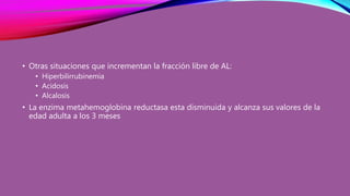 • Otras situaciones que incrementan la fracción libre de AL:
• Hiperbilirrubinemia
• Acidosis
• Alcalosis
• La enzima metahemoglobina reductasa esta disminuida y alcanza sus valores de la
edad adulta a los 3 meses
 