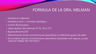 FORMULA DE LA DRA. MELMAN
• Estudios en cadáveres
• Anestésico local + contraste radiológico
• Control fluoroscopico
• Hasta alcanzar dermatomas T4-T6, T10 y T12
• Bupivacaína al 0.25%
• Determinación de las concentraciones plasmáticas en diferentes grupos de edad
• Se corroboro que las concentraciones plasmáticas alcanzadas eran seguras, ya que
caían por debajo del nivel tóxico
 