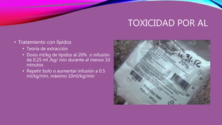 TOXICIDAD POR AL
• Tratamiento con lípidos
• Teoría de extracción
• Dosis ml/kg de lípidos al 20% o infusión
de 0.25 ml /kg/ min durante al menos 10
minutos
• Repetir bolo o aumentar infusión a 0.5
ml/kg/min, máximo 10ml/kg/min
 