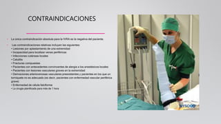 CONTRAINDICACIONES
• La única contraindicación absoluta para la IVRA es la negativa del paciente.
• Las contraindicaciones relativas incluyen las siguientes:
• Lesiones por aplastamiento de una extremidad
• Incapacidad para localizar venas periféricas
• Infecciones cutáneas locales
• Celulitis
• Fracturas compuestas
• Pacientes con antecedentes convincentes de alergia a los anestésicos locales
• Pacientes con lesiones vasculares graves en la extremidad
• Derivaciones arteriovenosas vasculares preexistentes y pacientes en los que un
torniquete no es adecuado (es decir, pacientes con enfermedad vascular periférica
grave)
• Enfermedad de célula falciforme
• La cirugía planificada para más de 1 hora
 