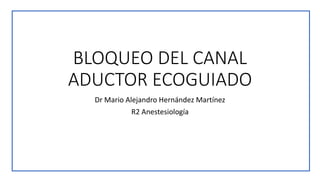 BLOQUEO DEL CANAL
ADUCTOR ECOGUIADO
Dr Mario Alejandro Hernández Martínez
R2 Anestesiología
 