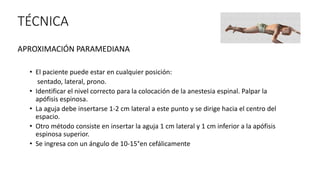TÉCNICA
APROXIMACIÓN PARAMEDIANA
• El paciente puede estar en cualquier posición:
sentado, lateral, prono.
• Identificar el nivel correcto para la colocación de la anestesia espinal. Palpar la
apófisis espinosa.
• La aguja debe insertarse 1-2 cm lateral a este punto y se dirige hacia el centro del
espacio.
• Otro método consiste en insertar la aguja 1 cm lateral y 1 cm inferior a la apófisis
espinosa superior.
• Se ingresa con un ángulo de 10-15°en cefálicamente
 
