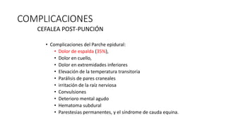 COMPLICACIONES
CEFALEA POST-PUNCIÓN
• Complicaciones del Parche epidural:
• Dolor de espalda (35%),
• Dolor en cuello,
• Dolor en extremidades inferiores
• Elevación de la temperatura transitoria
• Parálisis de pares craneales
• irritación de la raíz nerviosa
• Convulsiones
• Deterioro mental agudo
• Hematoma subdural
• Parestesias permanentes, y el síndrome de cauda equina.
 