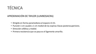 TÉCNICA
APROXIMACIÓN DE TAYLOR (LUMBOSACRA)
• Dirigido en forma paramediana al espacio L5-S1.
• Punción 1 cm caudal y 1 cm medial de las espinas iliacas posterosuperiores.
• Dirección cefálica y medial.
• Primera resistencia que se pasa es el ligamente amarillo.
 