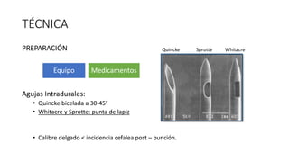TÉCNICA
PREPARACIÓN
Agujas Intradurales:
• Quincke bicelada a 30-45°
• Whitacre y Sprotte: punta de lapiz
• Calibre delgado < incidencia cefalea post – punción.
Equipo Medicamentos
SprotteQuincke Whitacre
 