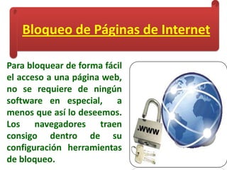 Bloqueo de Páginas de Internet
Para bloquear de forma fácil
el acceso a una página web,
no se requiere de ningún
software en especial, a
menos que así lo deseemos.
Los navegadores traen
consigo dentro de su
configuración herramientas
de bloqueo.