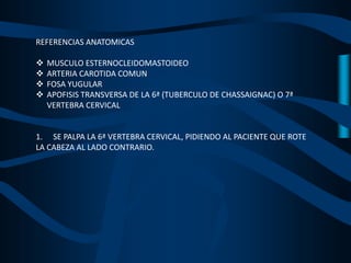 REFERENCIAS ANATOMICAS
 MUSCULO ESTERNOCLEIDOMASTOIDEO
 ARTERIA CAROTIDA COMUN
 FOSA YUGULAR
 APOFISIS TRANSVERSA DE LA 6ª (TUBERCULO DE CHASSAIGNAC) O 7ª
VERTEBRA CERVICAL
1. SE PALPA LA 6ª VERTEBRA CERVICAL, PIDIENDO AL PACIENTE QUE ROTE
LA CABEZA AL LADO CONTRARIO.
 
