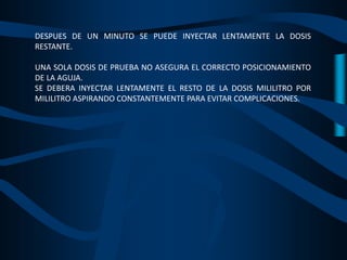 DESPUES DE UN MINUTO SE PUEDE INYECTAR LENTAMENTE LA DOSIS
RESTANTE.
UNA SOLA DOSIS DE PRUEBA NO ASEGURA EL CORRECTO POSICIONAMIENTO
DE LA AGUJA.
SE DEBERA INYECTAR LENTAMENTE EL RESTO DE LA DOSIS MILILITRO POR
MILILITRO ASPIRANDO CONSTANTEMENTE PARA EVITAR COMPLICACIONES.
 