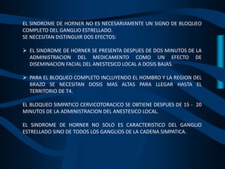 EL SINDROME DE HORNER NO ES NECESARIAMENTE UN SIGNO DE BLOQUEO
COMPLETO DEL GANGLIO ESTRELLADO.
SE NECESITAN DISTINGUIR DOS EFECTOS:
 EL SINDROME DE HORNER SE PRESENTA DESPUES DE DOS MINUTOS DE LA
ADMINISTRACION DEL MEDICAMENTO COMO UN EFECTO DE
DISEMINACION FACIAL DEL ANESTESICO LOCAL A DOSIS BAJAS.
 PARA EL BLOQUEO COMPLETO INCLUYENDO EL HOMBRO Y LA REGION DEL
BRAZO SE NECESITAN DOSIS MAS ALTAS PARA LLEGAR HASTA EL
TERRITORIO DE T4.
EL BLOQUEO SIMPATICO CERVICOTORACICO SE OBTIENE DESPUES DE 15 - 20
MINUTOS DE LA ADMINISTRACION DEL ANESTESICO LOCAL.
EL SINDROME DE HORNER NO SOLO ES CARACTERISTICO DEL GANGLIO
ESTRELLADO SINO DE TODOS LOS GANGLIOS DE LA CADENA SIMPATICA.
 