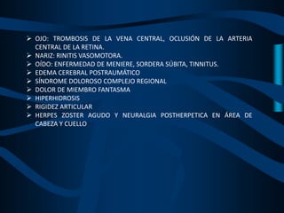  OJO: TROMBOSIS DE LA VENA CENTRAL, OCLUSIÓN DE LA ARTERIA
CENTRAL DE LA RETINA.
 NARIZ: RINITIS VASOMOTORA.
 OÍDO: ENFERMEDAD DE MENIERE, SORDERA SÚBITA, TINNITUS.
 EDEMA CEREBRAL POSTRAUMÁTICO
 SÍNDROME DOLOROSO COMPLEJO REGIONAL
 DOLOR DE MIEMBRO FANTASMA
 HIPERHIDROSIS
 RIGIDEZ ARTICULAR
 HERPES ZOSTER AGUDO Y NEURALGIA POSTHERPETICA EN ÁREA DE
CABEZA Y CUELLO
 