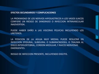 EFECTOS SECUNDARIOS Y COMPLICACIONES
LA PROXIMIDAD DE LOS NERVIOS HIPOGASTRICOS A LOS VASOS ILIACOS
CONFIERE UN RIESGO DE SANGRADO O INYECCION INTRAVASCULAR
INADVERTIDA.
PUEDE HABER DAÑO A LAS VISCERAS PELVICAS INCLUYENDO LOS
URETEROS.
LA POSICION DE LA AGUJA MUY MEDIAL PUEDE RESULTAR EN
INYECCION EPIDURAL, SUBDURAL O SUBARACNOIDEA, O TRAUMA AL
DISCO INTERVERTEBRAL, CORDON MEDULAR, Y RAICES NERVIOSAS
EMERGENTES.
RIESGO DE INFECCION PRESENTE, INCLUYENDO DISCITIS.
 