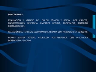 INDICACIONES
EVALUACIÓN Y MANEJO DEL DOLOR PÉLVICO Y RECTAL, POR CÁNCER,
ENDOMETRIOSIS, DISTROFIA SIMPÁTICA REFLEJA, PROCTALGIA, ENTERITIS
POSTRADIACION.
PALIACIÓN DEL TENESMO SECUNDARIO A TERAPIA CON RADIACIÓN EN EL RECTO.
HERPES ZOSTER AGUDO, NEURALGIA POSTHERPETICA QUE INVOLUCRA
DERMATOMAS SACROS.
 
