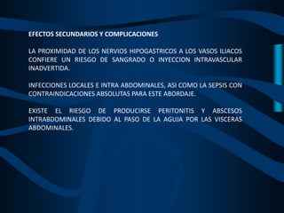 EFECTOS SECUNDARIOS Y COMPLICACIONES
LA PROXIMIDAD DE LOS NERVIOS HIPOGASTRICOS A LOS VASOS ILIACOS
CONFIERE UN RIESGO DE SANGRADO O INYECCION INTRAVASCULAR
INADVERTIDA.
INFECCIONES LOCALES E INTRA ABDOMINALES, ASI COMO LA SEPSIS CON
CONTRAINDICACIONES ABSOLUTAS PARA ESTE ABORDAJE.
EXISTE EL RIESGO DE PRODUCIRSE PERITONITIS Y ABSCESOS
INTRABDOMINALES DEBIDO AL PASO DE LA AGUJA POR LAS VISCERAS
ABDOMINALES.
 