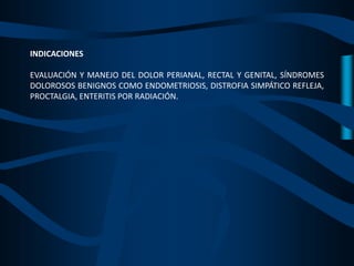 INDICACIONES
EVALUACIÓN Y MANEJO DEL DOLOR PERIANAL, RECTAL Y GENITAL, SÍNDROMES
DOLOROSOS BENIGNOS COMO ENDOMETRIOSIS, DISTROFIA SIMPÁTICO REFLEJA,
PROCTALGIA, ENTERITIS POR RADIACIÓN.
 