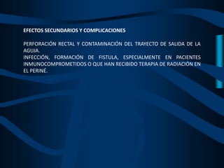 EFECTOS SECUNDARIOS Y COMPLICACIONES
PERFORACIÓN RECTAL Y CONTAMINACIÓN DEL TRAYECTO DE SALIDA DE LA
AGUJA.
INFECCIÓN, FORMACIÓN DE FISTULA, ESPECIALMENTE EN PACIENTES
INMUNOCOMPROMETIDOS O QUE HAN RECIBIDO TERAPIA DE RADIACIÓN EN
EL PERINÉ.
 