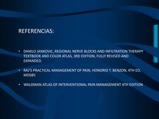 REFERENCIAS:
• DANILO JANKOVIC, REGIONAL NERVE BLOCKS AND INFILTRATION THERAPY
TEXTBOOK AND COLOR ATLAS, 3RD EDITION, FULLY REVISED AND
EXPANDED.
• RAJ’S PRACTICAL MANAGEMENT OF PAIN, HONORIO T. BENZON, 4TH ED,
MOSBY.
• WALDMAN ATLAS OF INTERVENTIONAL PAIN MANAGEMENT 4TH EDITION
 
