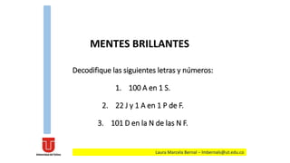 Decodifique las siguientes letras y números:
1. 100 A en 1 S.
2. 22 J y 1 A en 1 P de F.
3. 101 D en la N de las N F.
MENTES BRILLANTES
Laura Marcela Bernal – lmbernals@ut.edu.co
 