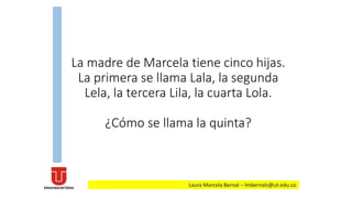 La madre de Marcela tiene cinco hijas.
La primera se llama Lala, la segunda
Lela, la tercera Lila, la cuarta Lola.
¿Cómo se llama la quinta?
Laura Marcela Bernal – lmbernals@ut.edu.co
 