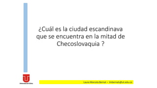 ¿Cuál es la ciudad escandinava
que se encuentra en la mitad de
Checoslovaquia ?
Laura Marcela Bernal – lmbernals@ut.edu.co
 