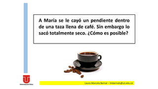 A María se le cayó un pendiente dentro
de una taza llena de café. Sin embargo lo
sacó totalmente seco. ¿Cómo es posible?
Laura Marcela Bernal – lmbernals@ut.edu.co
 