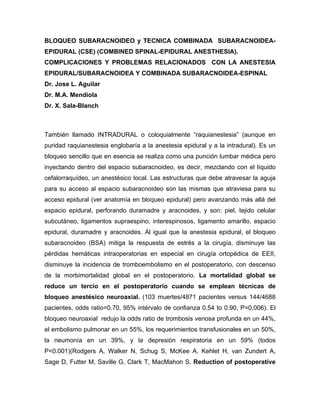 BLOQUEO SUBARACNOIDEO y TECNICA COMBINADA SUBARACNOIDEA-
EPIDURAL (CSE) (COMBINED SPINAL-EPIDURAL ANESTHESIA).
COMPLICACIONES Y PROBLEMAS RELACIONADOS CON LA ANESTESIA
EPIDURAL/SUBARACNOIDEA Y COMBINADA SUBARACNOIDEA-ESPINAL
Dr. Jose L. Aguilar
Dr. M.A. Mendiola
Dr. X. Sala-Blanch



También llamado INTRADURAL o coloquialmente “raquianestesia” (aunque en
puridad raquianestesia englobaría a la anestesia epidural y a la intradural). Es un
bloqueo sencillo que en esencia se realiza como una punción lumbar médica pero
inyectando dentro del espacio subaracnoideo, es decir, mezclando con el líquido
cefalorraquídeo, un anestésico local. Las estructuras que debe atravesar la aguja
para su acceso al espacio subaracnoideo son las mismas que atraviesa para su
acceso epidural (ver anatomía en bloqueo epidural) pero avanzando más allá del
espacio epidural, perforando duramadre y aracnoides, y son: piel, tejido celular
subcutáneo, ligamentos supraespino, interespinosos, ligamento amarillo, espacio
epidural, duramadre y aracnoides. Al igual que la anestesia epidural, el bloqueo
subaracnoideo (BSA) mitiga la respuesta de estrés a la cirugía, disminuye las
pérdidas hemáticas intraoperatorias en especial en cirugía ortopédica de EEII,
disminuye la incidencia de tromboembolismo en el postoperatorio, con descenso
de la morbimortalidad global en el postoperatorio. La mortalidad global se
reduce un tercio en el postoperatorio cuando se emplean técnicas de
bloqueo anestésico neuroaxial. (103 muertes/4871 pacientes versus 144/4688
pacientes, odds ratio=0.70, 95% intérvalo de confianza 0.54 to 0.90, P=0.006). El
bloqueo neuroaxial redujo la odds ratio de trombosis venosa profunda en un 44%,
el embolismo pulmonar en un 55%, los requerimientos transfusionales en un 50%,
la neumonía en un 39%, y la depresión respiratoria en un 59% (todos
P<0.001)(Rodgers A, Walker N, Schug S, McKee A, Kehlet H, van Zundert A,
Sage D, Futter M, Saville G, Clark T, MacMahon S. Reduction of postoperative
 