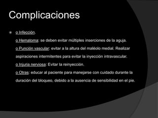 Complicaciones


o Infección.
o Hematoma: se deben evitar múltiples inserciones de la aguja.
o Punción vascular: evitar a la altura del maléolo medial. Realizar
aspiraciones intermitentes para evitar la inyección intravascular.
o Injuria nerviosa: Evitar la reinyección.
o Otras: educar al paciente para manejarse con cuidado durante la

duración del bloqueo, debido a la ausencia de sensibilidad en el pie.

 