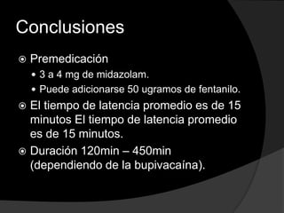 Conclusiones


Premedicación
 3 a 4 mg de midazolam.
 Puede adicionarse 50 ugramos de fentanilo.

El tiempo de latencia promedio es de 15
minutos El tiempo de latencia promedio
es de 15 minutos.
 Duración 120min – 450min
(dependiendo de la bupivacaína).


 