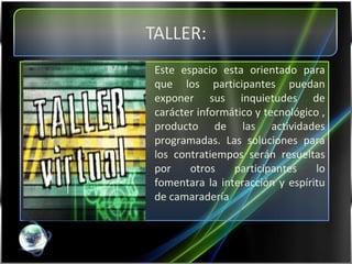 Este espacio esta orientado para que los participantes puedan exponer sus inquietudes de carácter informático y tecnológico , producto de las actividades programadas. Las soluciones para los contratiempos serán resueltas por otros participantes lo fomentara la interacción y espíritu de camaradería 