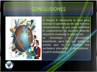 El bloque 0 representa la llave para alcanzar el aprendizaje de una manera  constructivista ya que para solidificar el conocimiento los alumnos deberán adquirirlo mediante la interacción.  La tecnología es sumamente importante, pero hay que tomar en cuenta que no se obtiene una verdadera educación si descuidamos  la parte pedagógica 