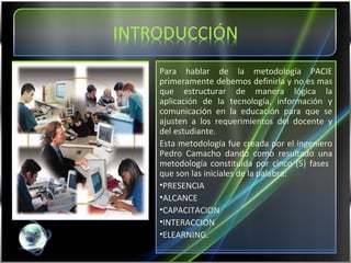 Para hablar de la metodología PACIE primeramente debemos definirla y no es mas que estructurar de manera lógica la aplicación de la tecnología, información y comunicación en la educación para que se ajusten a los requerimientos del docente y del estudiante. Esta metodología fue creada por el ingeniero Pedro Camacho dando como resultado una metodología constituida por cinco (5) fases  que son las iniciales de la palabra: PRESENCIA ALCANCE CAPACITACION INTERACCION  ELEARNING. 