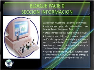 Esta sección muestra lo siguientes elementos: Información guía de orientación para desenvolverse dentro del Aula Breve introducción al curso y sus objetivos. Presentación del tutor, quien tiene la misión de organizar, dinamizar y motivar a los estudiantes, proporcionando experiencias para el auto-aprendizaje y la construcción de conocimientos.  Rubrica de Evaluación, aquí se puntualizan las actividades a evaluar, fechas de entrega y la ponderación estipulada para cada una. 