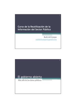 1




Curso de la Reutilización de la
Información del Sector Público


                               Ruth del Campo
                      ruthdelcampo@gmail.com




                                                2




El gobierno abierto
Más allá de los datos públicos
 