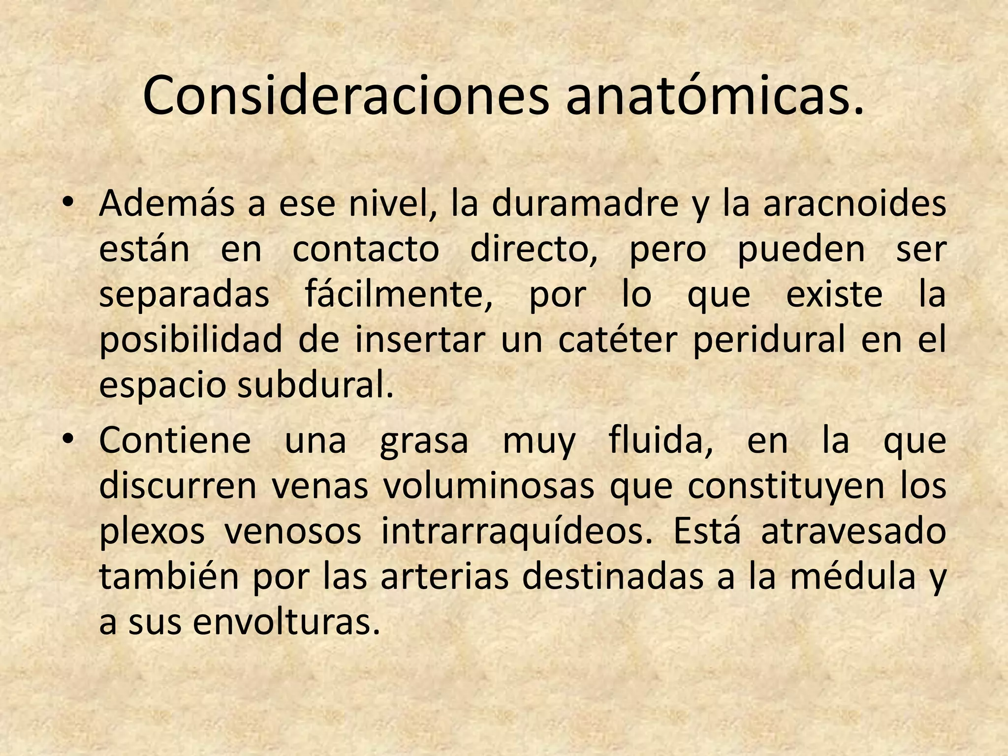 Consideraciones anatómicas.
• Además a ese nivel, la duramadre y la aracnoides
  están en contacto directo, pero pueden ser
  separadas fácilmente, por lo que existe la
  posibilidad de insertar un catéter peridural en el
  espacio subdural.
• Contiene una grasa muy fluida, en la que
  discurren venas voluminosas que constituyen los
  plexos venosos intrarraquídeos. Está atravesado
  también por las arterias destinadas a la médula y
  a sus envolturas.
 