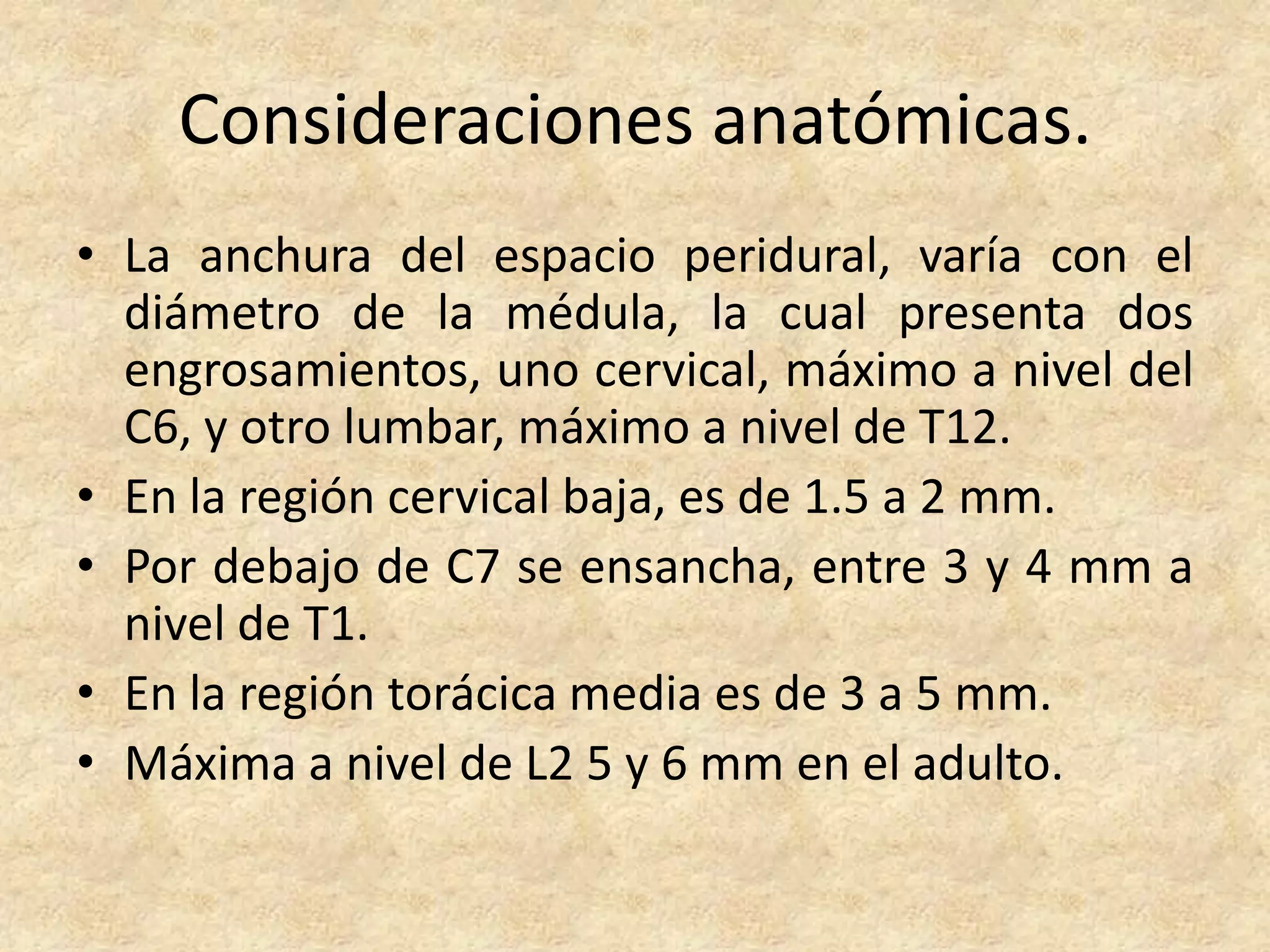 Consideraciones anatómicas.
• La anchura del espacio peridural, varía con el
  diámetro de la médula, la cual presenta dos
  engrosamientos, uno cervical, máximo a nivel del
  C6, y otro lumbar, máximo a nivel de T12.
• En la región cervical baja, es de 1.5 a 2 mm.
• Por debajo de C7 se ensancha, entre 3 y 4 mm a
  nivel de T1.
• En la región torácica media es de 3 a 5 mm.
• Máxima a nivel de L2 5 y 6 mm en el adulto.
 