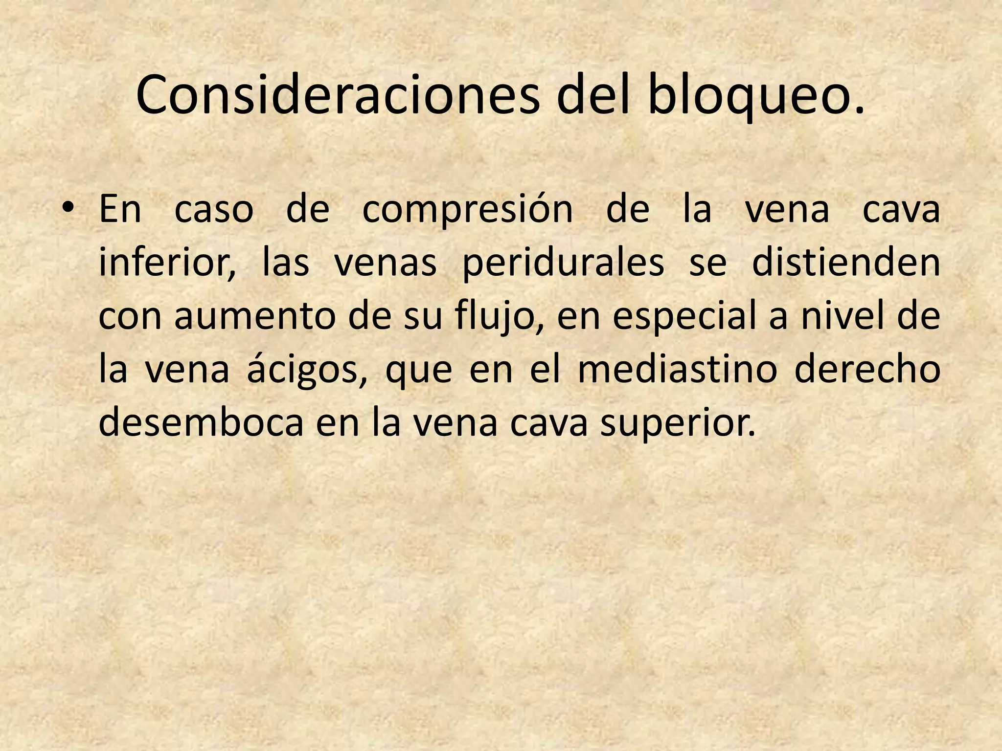 Consideraciones del bloqueo.
• En caso de compresión de la vena cava
  inferior, las venas peridurales se distienden
  con aumento de su flujo, en especial a nivel de
  la vena ácigos, que en el mediastino derecho
  desemboca en la vena cava superior.
 