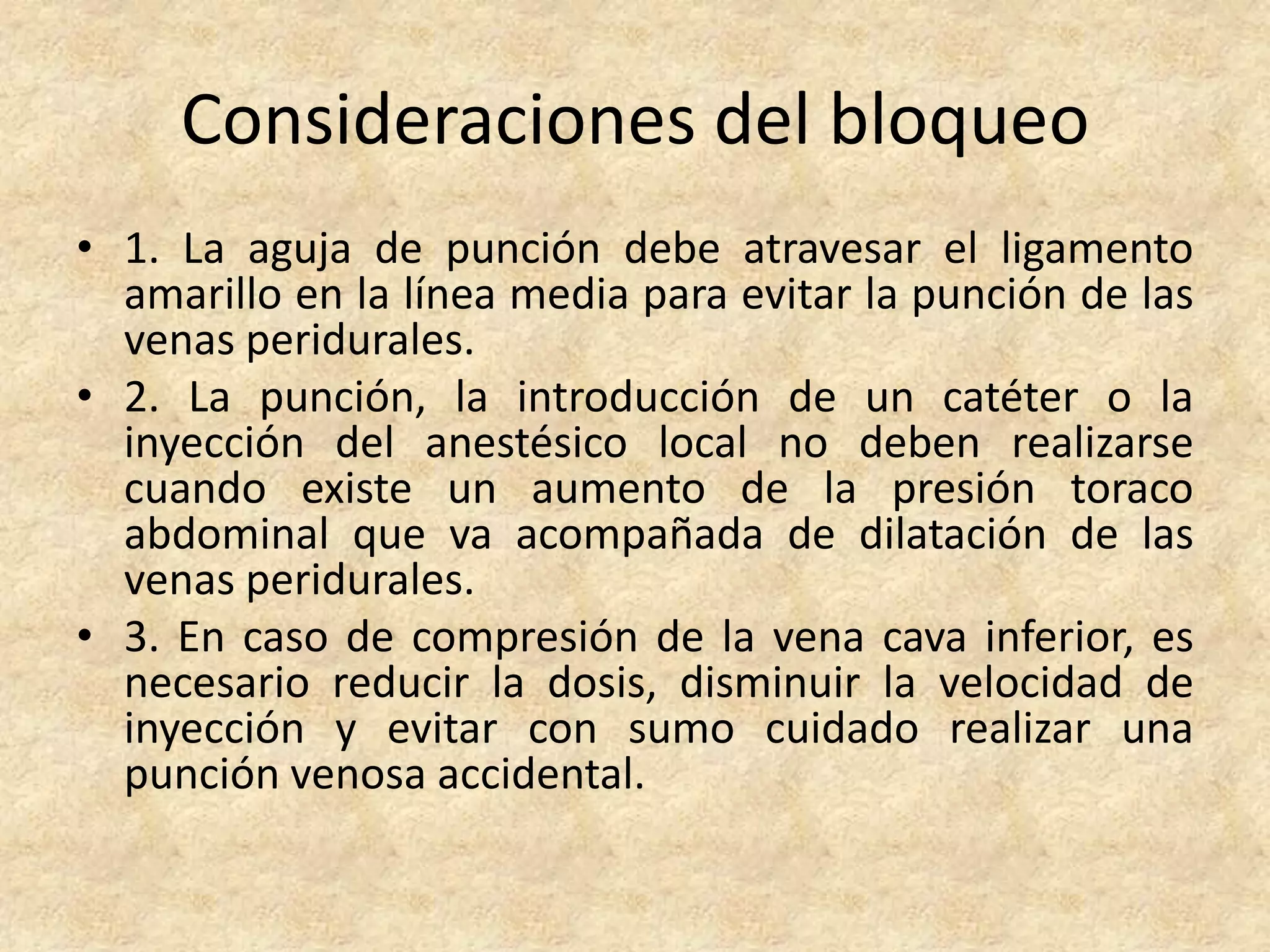 Consideraciones del bloqueo
• 1. La aguja de punción debe atravesar el ligamento
  amarillo en la línea media para evitar la punción de las
  venas peridurales.
• 2. La punción, la introducción de un catéter o la
  inyección del anestésico local no deben realizarse
  cuando existe un aumento de la presión toraco
  abdominal que va acompañada de dilatación de las
  venas peridurales.
• 3. En caso de compresión de la vena cava inferior, es
  necesario reducir la dosis, disminuir la velocidad de
  inyección y evitar con sumo cuidado realizar una
  punción venosa accidental.
 