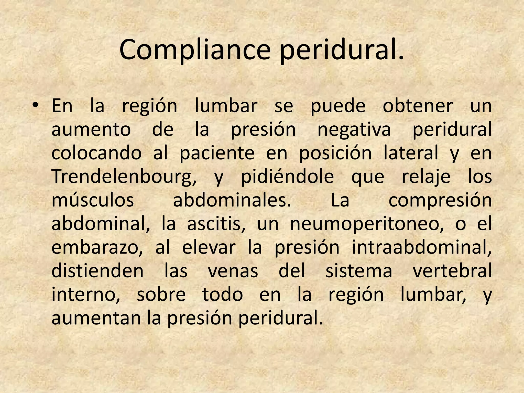 Compliance peridural.
• En la región lumbar se puede obtener un
  aumento de la presión negativa peridural
  colocando al paciente en posición lateral y en
  Trendelenbourg, y pidiéndole que relaje los
  músculos     abdominales.      La   compresión
  abdominal, la ascitis, un neumoperitoneo, o el
  embarazo, al elevar la presión intraabdominal,
  distienden las venas del sistema vertebral
  interno, sobre todo en la región lumbar, y
  aumentan la presión peridural.
 