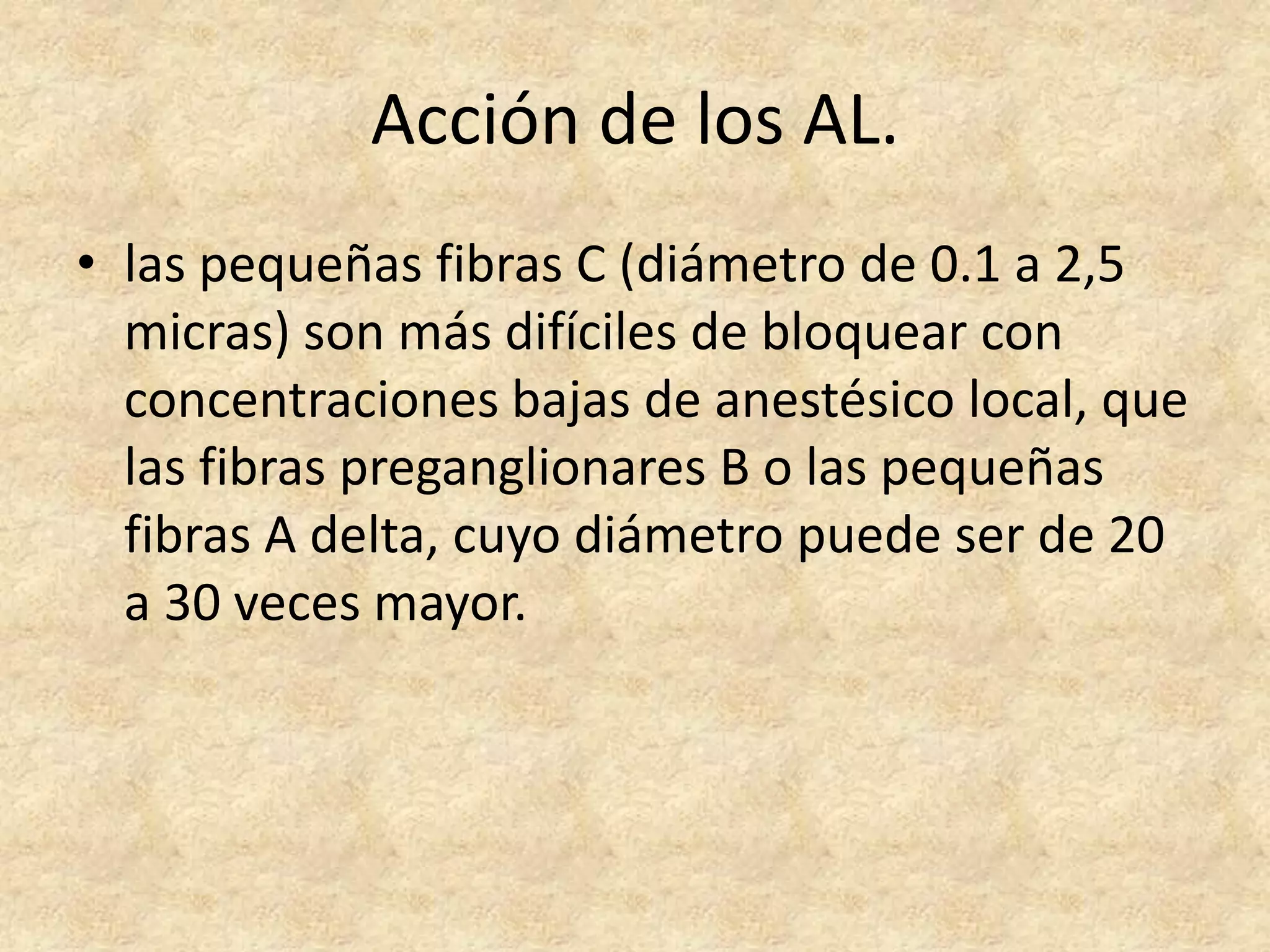 Acción de los AL.
• las pequeñas fibras C (diámetro de 0.1 a 2,5
  micras) son más difíciles de bloquear con
  concentraciones bajas de anestésico local, que
  las fibras preganglionares B o las pequeñas
  fibras A delta, cuyo diámetro puede ser de 20
  a 30 veces mayor.
 