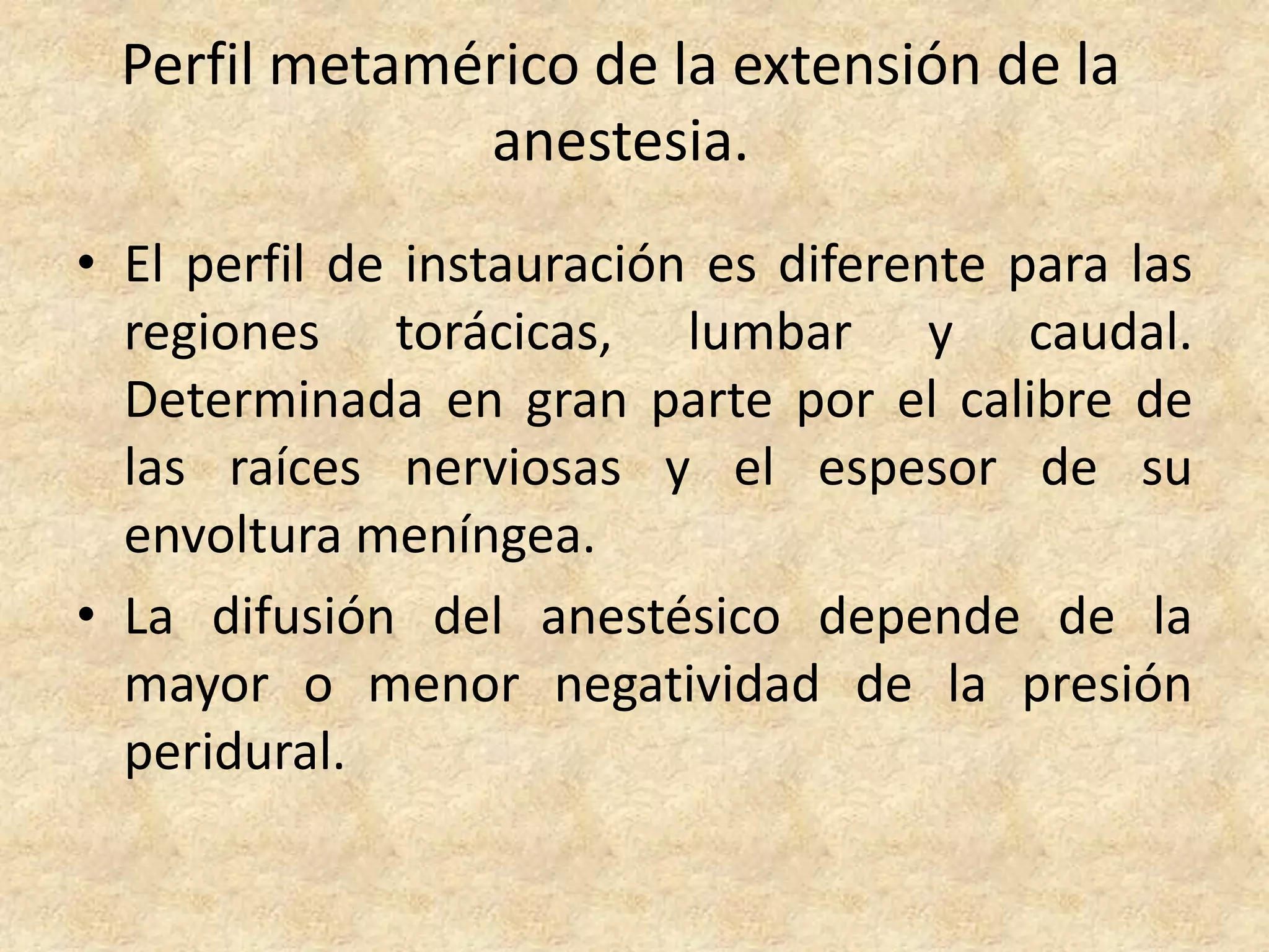 Perfil metamérico de la extensión de la
              anestesia.
• El perfil de instauración es diferente para las
  regiones torácicas, lumbar y caudal.
  Determinada en gran parte por el calibre de
  las raíces nerviosas y el espesor de su
  envoltura meníngea.
• La difusión del anestésico depende de la
  mayor o menor negatividad de la presión
  peridural.
 