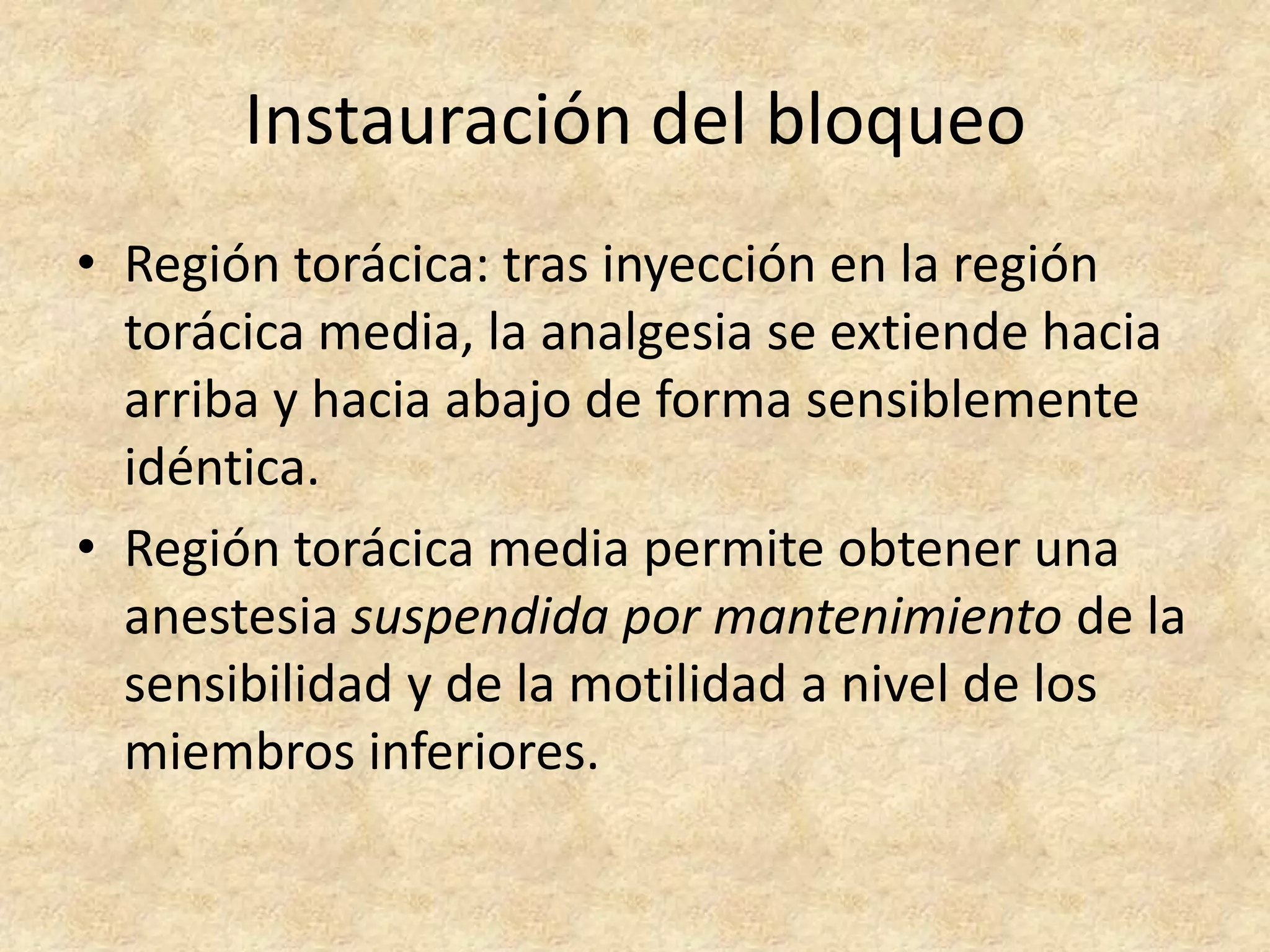 Instauración del bloqueo
• Región torácica: tras inyección en la región
  torácica media, la analgesia se extiende hacia
  arriba y hacia abajo de forma sensiblemente
  idéntica.
• Región torácica media permite obtener una
  anestesia suspendida por mantenimiento de la
  sensibilidad y de la motilidad a nivel de los
  miembros inferiores.
 