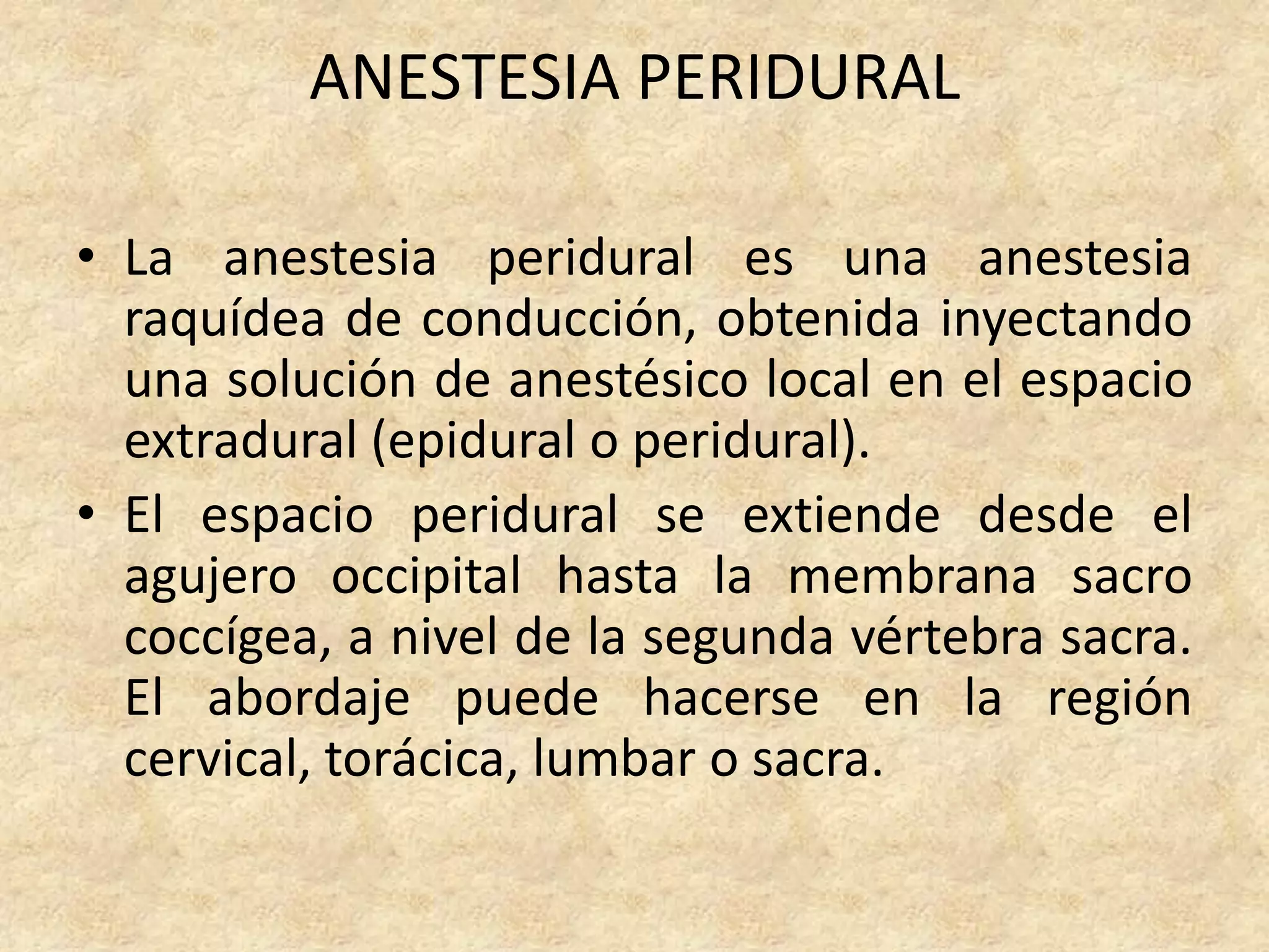 ANESTESIA PERIDURAL

• La anestesia peridural es una anestesia
  raquídea de conducción, obtenida inyectando
  una solución de anestésico local en el espacio
  extradural (epidural o peridural).
• El espacio peridural se extiende desde el
  agujero occipital hasta la membrana sacro
  coccígea, a nivel de la segunda vértebra sacra.
  El abordaje puede hacerse en la región
  cervical, torácica, lumbar o sacra.
 