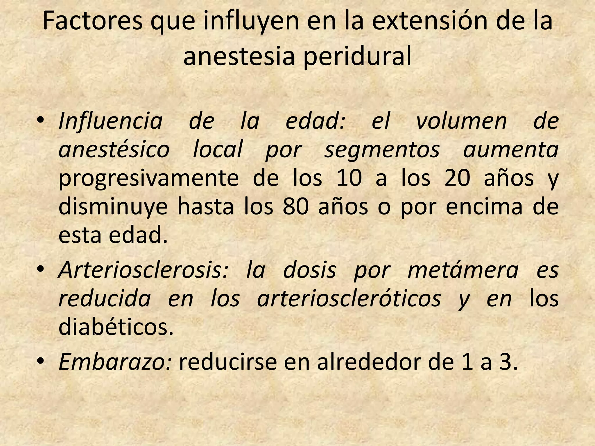 Factores que influyen en la extensión de la
           anestesia peridural

• Influencia de la edad: el volumen de
  anestésico local por segmentos aumenta
  progresivamente de los 10 a los 20 años y
  disminuye hasta los 80 años o por encima de
  esta edad.
• Arteriosclerosis: la dosis por metámera es
  reducida en los arterioscleróticos y en los
  diabéticos.
• Embarazo: reducirse en alrededor de 1 a 3.
 