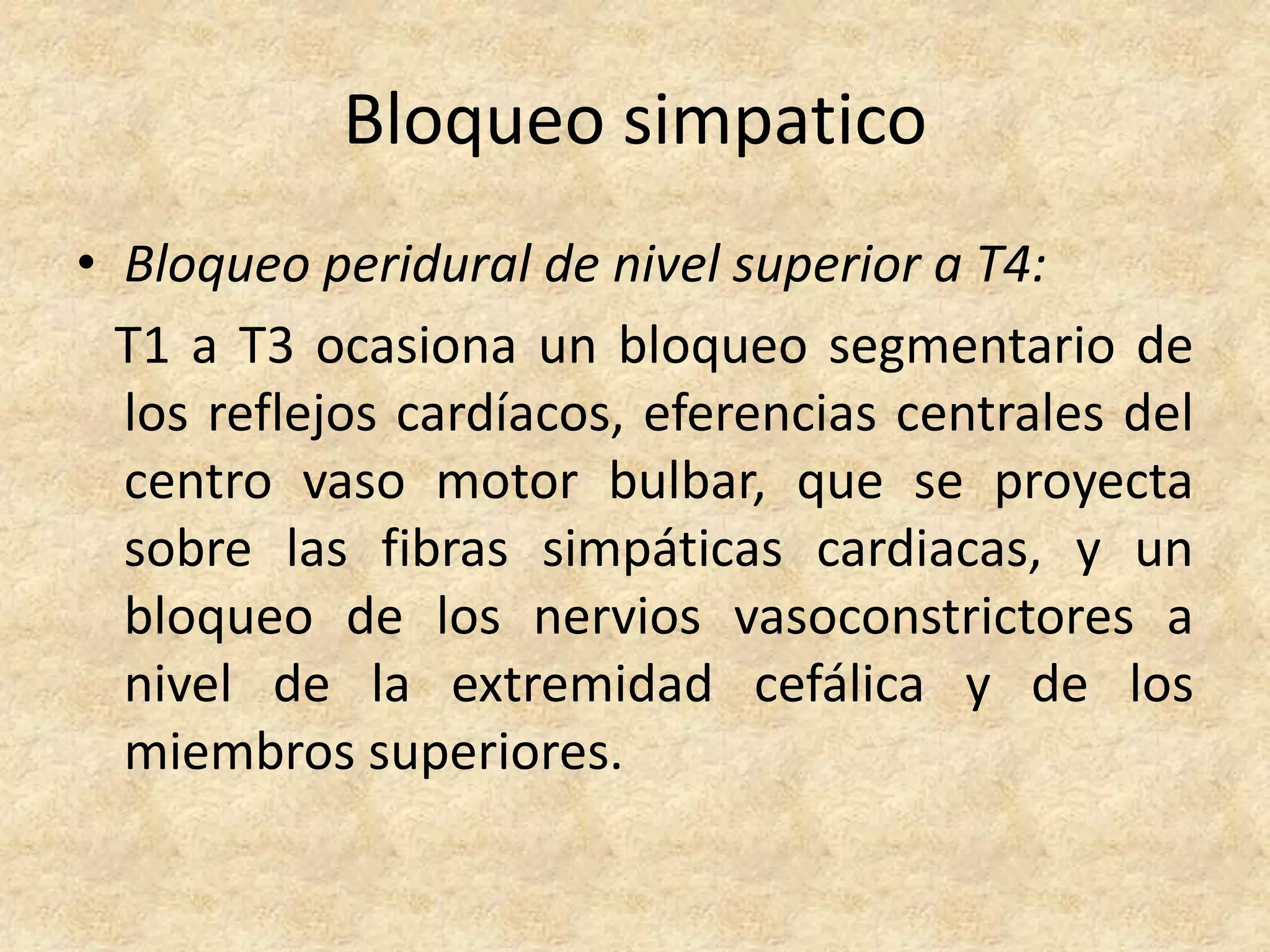 Bloqueo simpatico
• Bloqueo peridural de nivel superior a T4:
  T1 a T3 ocasiona un bloqueo segmentario de
  los reflejos cardíacos, eferencias centrales del
  centro vaso motor bulbar, que se proyecta
  sobre las fibras simpáticas cardiacas, y un
  bloqueo de los nervios vasoconstrictores a
  nivel de la extremidad cefálica y de los
  miembros superiores.
 