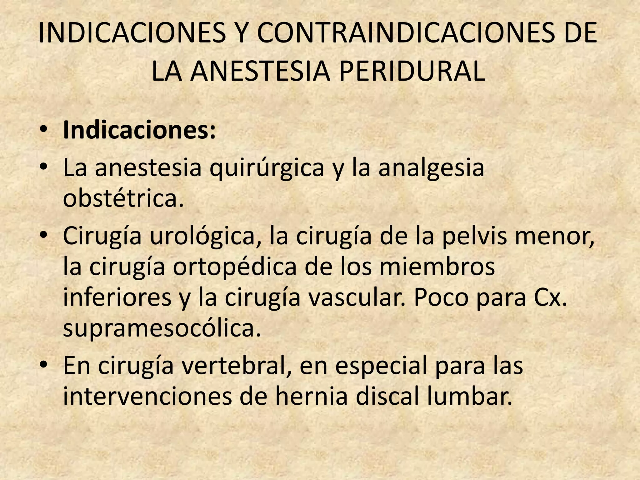 INDICACIONES Y CONTRAINDICACIONES DE
       LA ANESTESIA PERIDURAL
• Indicaciones:
• La anestesia quirúrgica y la analgesia
  obstétrica.
• Cirugía urológica, la cirugía de la pelvis menor,
  la cirugía ortopédica de los miembros
  inferiores y la cirugía vascular. Poco para Cx.
  supramesocólica.
• En cirugía vertebral, en especial para las
  intervenciones de hernia discal lumbar.
 