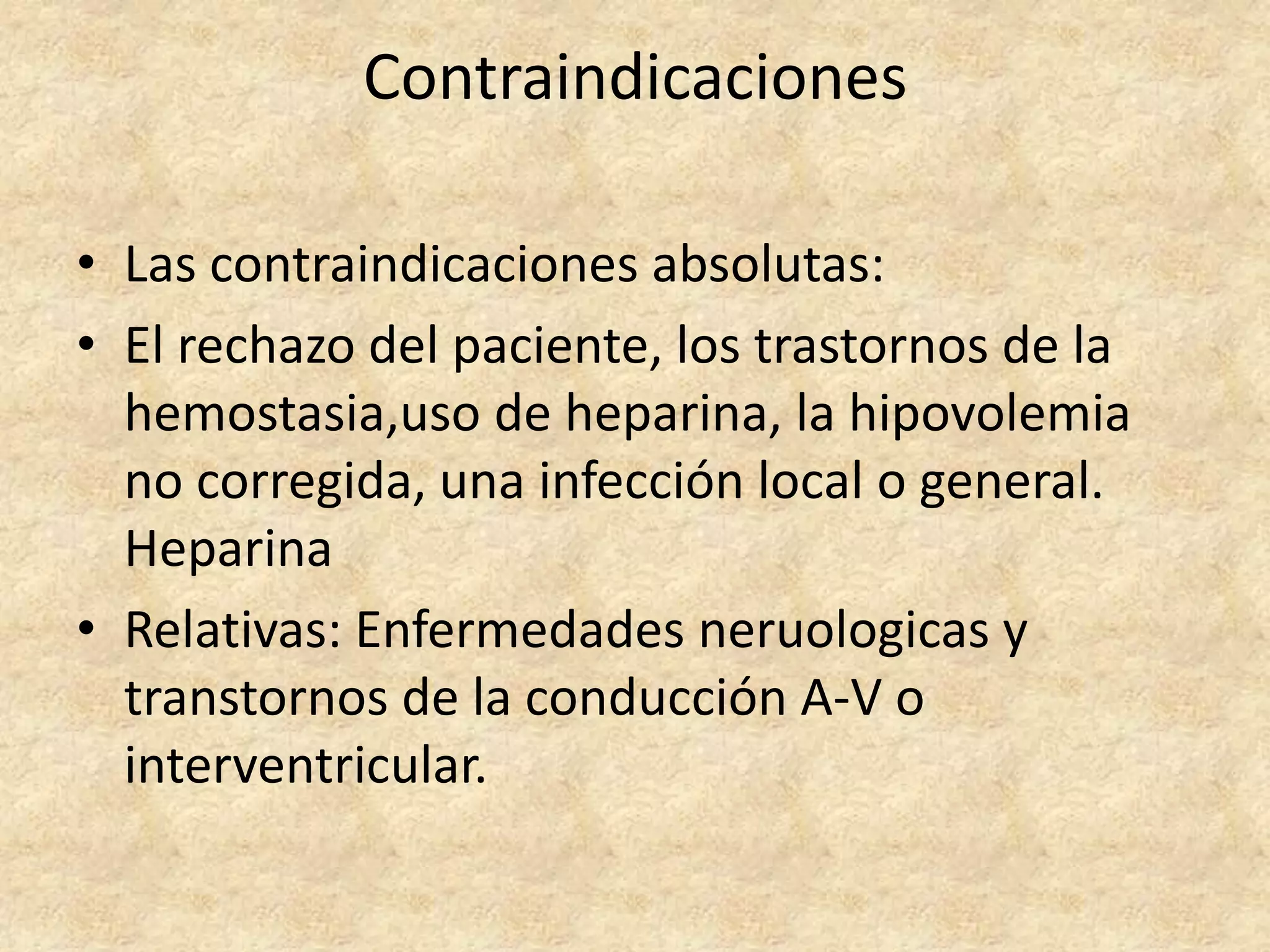 Contraindicaciones

• Las contraindicaciones absolutas:
• El rechazo del paciente, los trastornos de la
  hemostasia,uso de heparina, la hipovolemia
  no corregida, una infección local o general.
  Heparina
• Relativas: Enfermedades neruologicas y
  transtornos de la conducción A-V o
  interventricular.
 