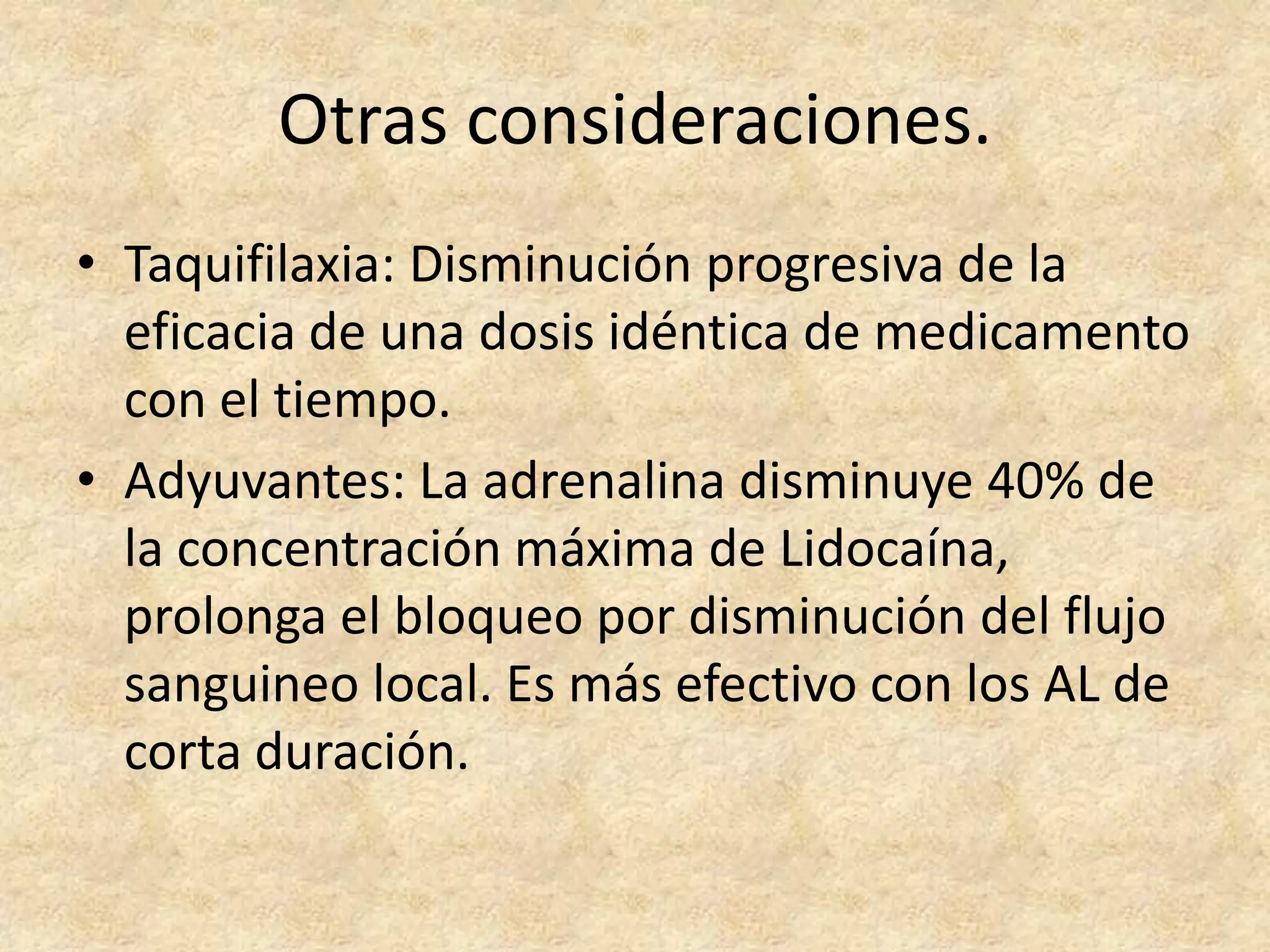 Otras consideraciones.
• Taquifilaxia: Disminución progresiva de la
  eficacia de una dosis idéntica de medicamento
  con el tiempo.
• Adyuvantes: La adrenalina disminuye 40% de
  la concentración máxima de Lidocaína,
  prolonga el bloqueo por disminución del flujo
  sanguineo local. Es más efectivo con los AL de
  corta duración.
 